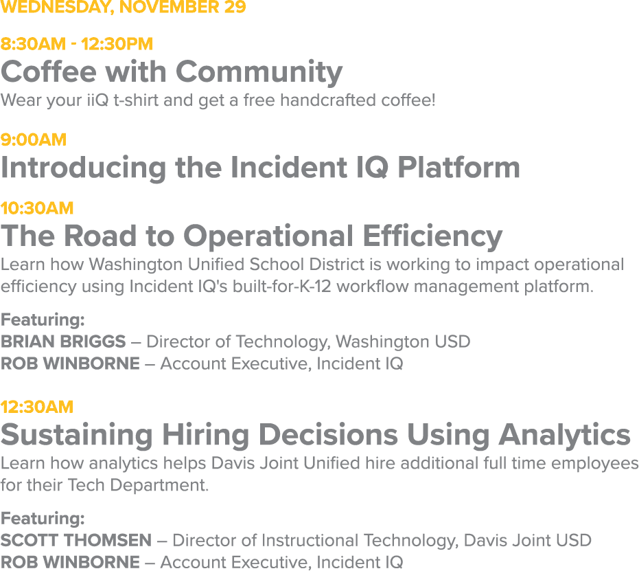 Wednesday, November 298:30AM - 12:30PMCoffee with CommunityWear your iiQ t-shirt and get a free handcrafted coffee!9:00AMIntroducing the Incident IQ Platform10:30AMThe Road to Operational EfficiencyLearn how Washington Unified School District is working to impact operational efficiency using Incident IQ's built-for-K-12 workflow management platform.Featuring: Brian Briggs – Director of Technology, Washington USDRob Winborne – Account Executive, Incident IQ12:30AMSustaining Hiring Decisions Using AnalyticsLearn how analytics helps Davis Joint Unified hire additional full time employees for their Tech Department.Featuring: SCOTT THOMSEN – Director of Instructional Technology, Davis Joint USDRob Winborne – Account Executive, Incident IQ